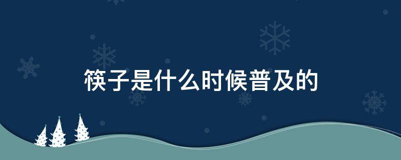 筷子是什么时候普及的（我国什么时候普遍使用筷子）