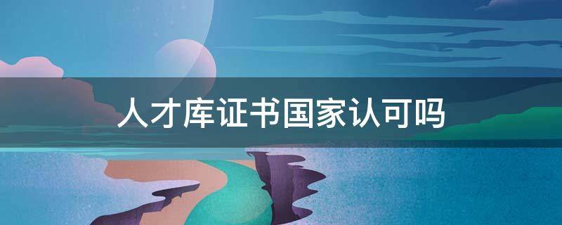 人才库证书国家认可吗（中国人才库管理中心证书有用吗）