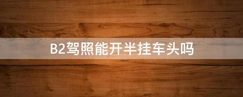 B2驾照能开半挂车头吗（b2驾照能不能开半挂车头?）