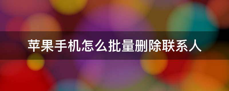 苹果手机怎么批量删除联系人（苹果手机怎么批量删除联系人通讯录）