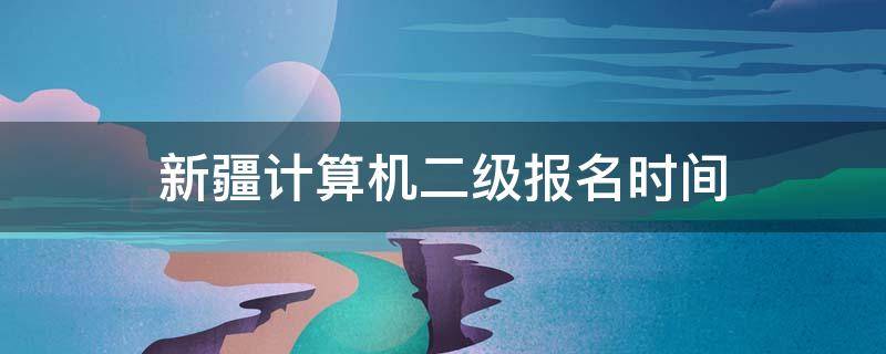 新疆计算机二级报名时间 新疆计算机二级报名时间2021年