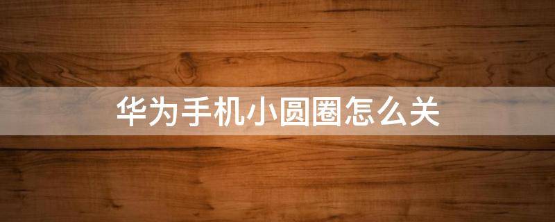 华为手机小圆圈怎么关（华为手机上面的小圆圈怎么关）