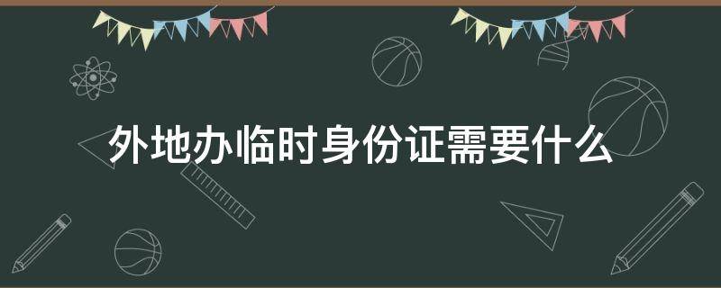 外地办临时身份证需要什么（外地的办临时身份证需要什么）