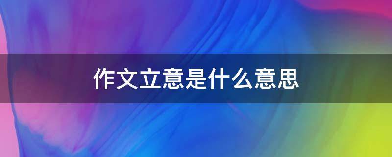 作文立意是什么意思（作文立意是什么意思,怎么立意）