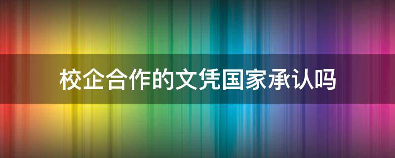 校企合作的文凭国家承认吗（公办校企合作的文凭国家承认吗）