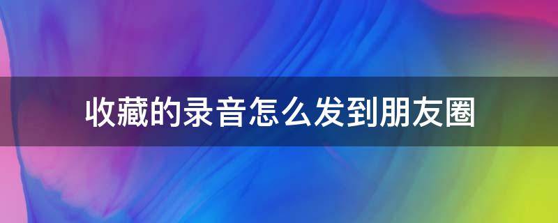 收藏的录音怎么发到朋友圈（如何用收藏的录音发朋友圈）