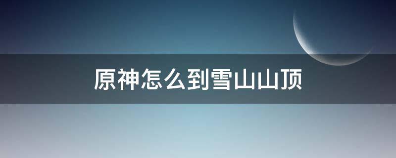 原神怎么到雪山山顶（原神怎么到达雪山山顶）