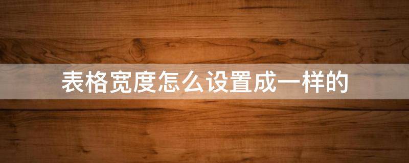 表格宽度怎么设置成一样的（表格怎样设置成一样的宽度）