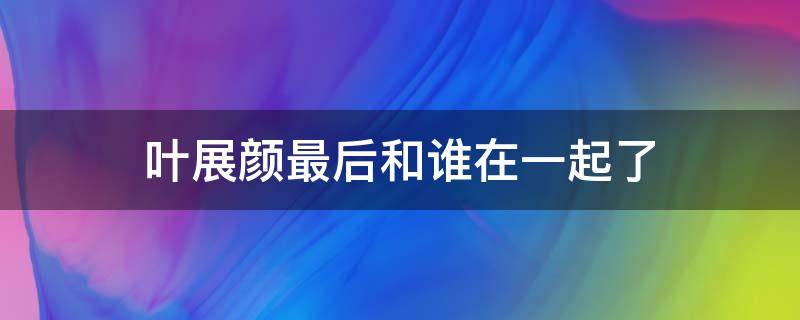 叶展颜最后和谁在一起了 叶展颜喜欢谁