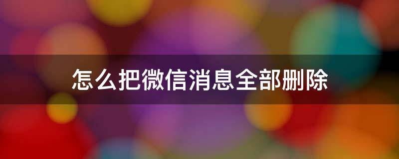 怎么把微信消息全部删除 微信消息怎么能全部删除