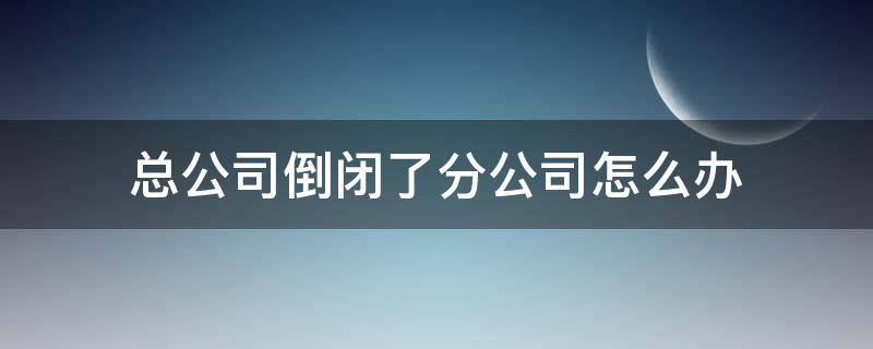 总公司倒闭了分公司怎么办（总公司倒闭了分公司怎么注销）