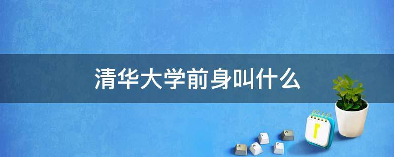 清华大学前身叫什么 清华大学前身叫什么职业技术学院