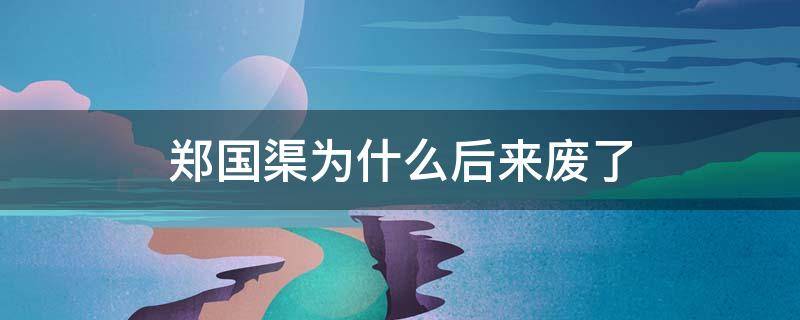郑国渠为什么后来废了（郑国渠为什么没用了）