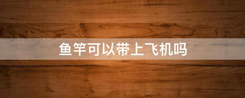 鱼竿可以带上飞机吗（坐飞机鱼竿可以带上飞机吗）