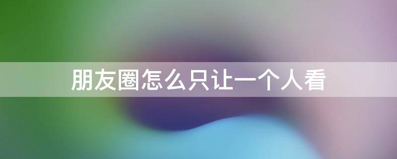 朋友圈怎么只让一个人看（历史朋友圈怎么只让一个人看）