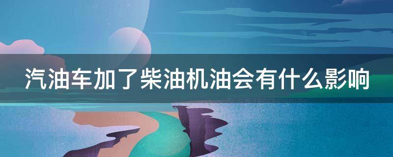 汽油车加了柴油机油会有什么影响 汽油车加了柴油机油会有什么影响吗