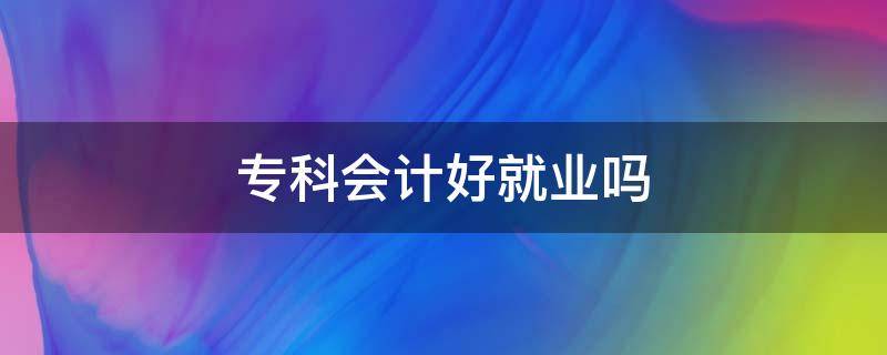 专科会计好就业吗（专科会计好就业吗?和本科会计存在什么区别?）