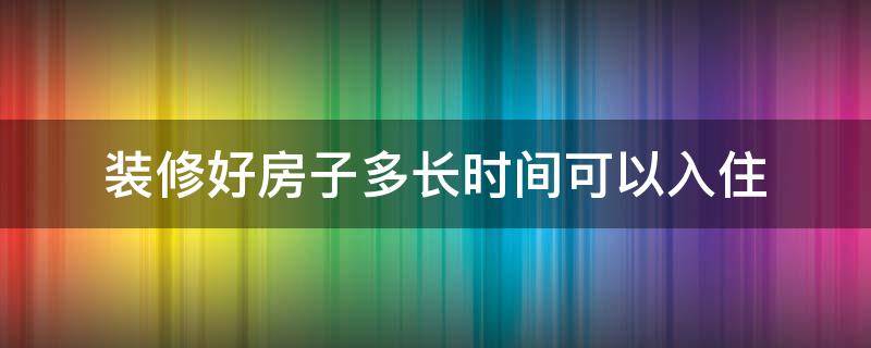 装修好房子多长时间可以入住 房子装修后多久入住最好