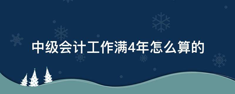中级会计工作满4年怎么算的 会计中级4年工作年限怎么计算