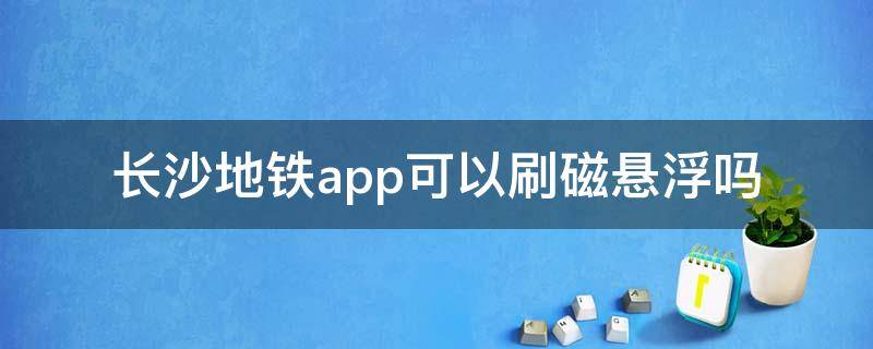 长沙地铁app可以刷磁悬浮吗 长沙地铁app可以乘坐磁悬浮列车