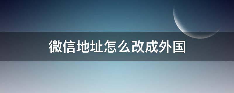 微信地址怎么改成外国 微信地址怎么改成外国名