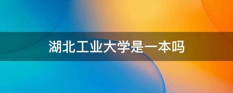 湖北工业大学是一本吗（湖北工业大学是一本吗?好就业吗）