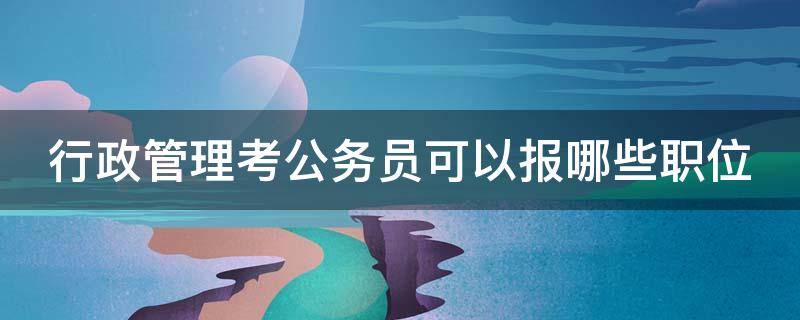 行政管理考公务员可以报哪些职位 行政管理考公务员可以报哪些职位专业