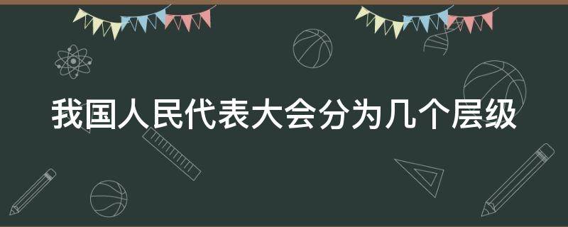 我国人民代表大会分为几个层级 我国的人民代表大会分为哪几个层级