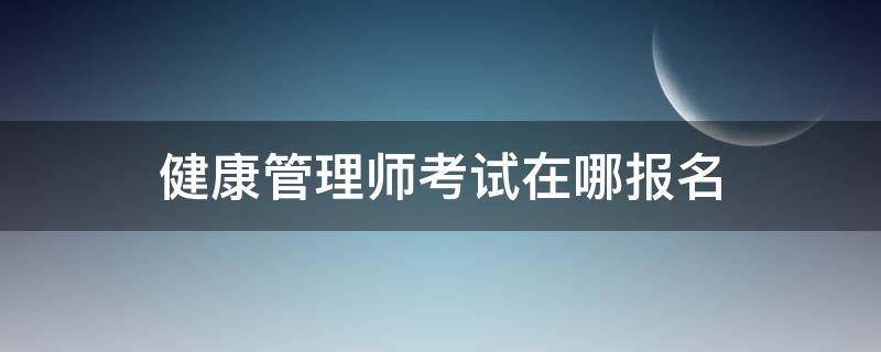 健康管理师考试在哪报名（健康管理师在哪里报名考试）