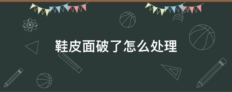 鞋皮面破了怎么处理（鞋子里面破皮怎样处理）