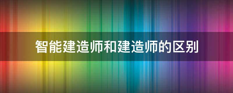智能建造师和建造师的区别（智能建造师和智慧建造师的区别）