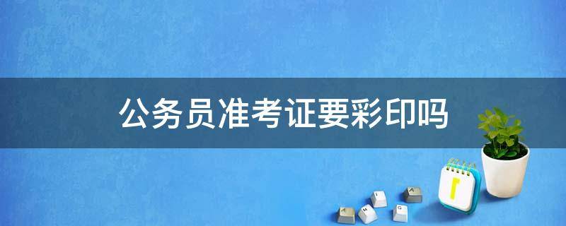 公务员准考证要彩印吗（公务员准考证需要彩印吗）