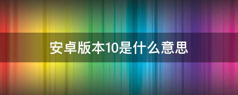 安卓版本10是什么意思 安卓版本是10是什么意思