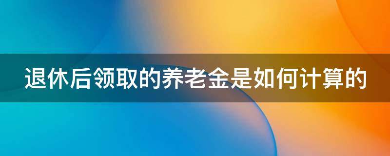 退休后领取的养老金是如何计算的（退休后领取的养老金是如何计算的呢）