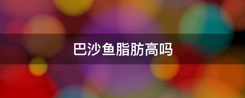 巴沙鱼脂肪高吗（巴沙鱼的脂肪含量高吗适合减肥吗）