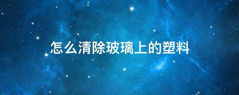 怎么清除玻璃上的塑料 怎么清除玻璃上的塑料贴纸