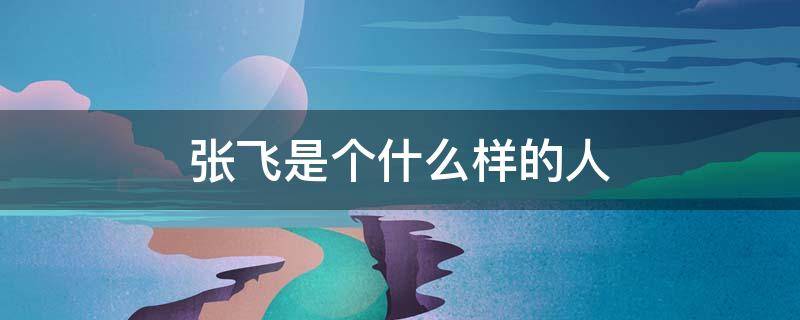 张飞是个什么样的人（张飞是个什么样的人?）