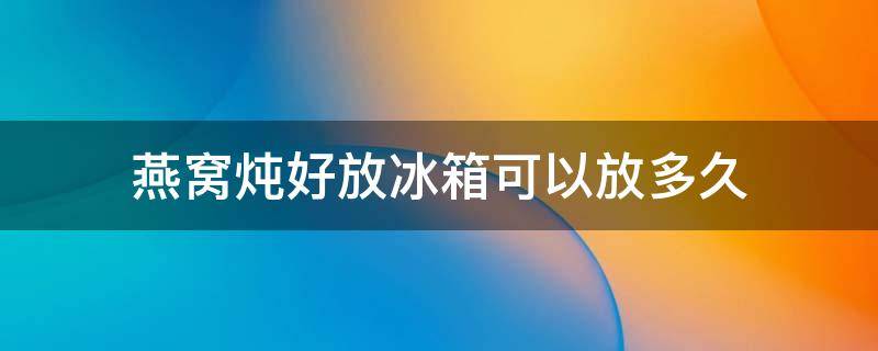 燕窝炖好放冰箱可以放多久 炖好的燕窝多久可以放冰箱