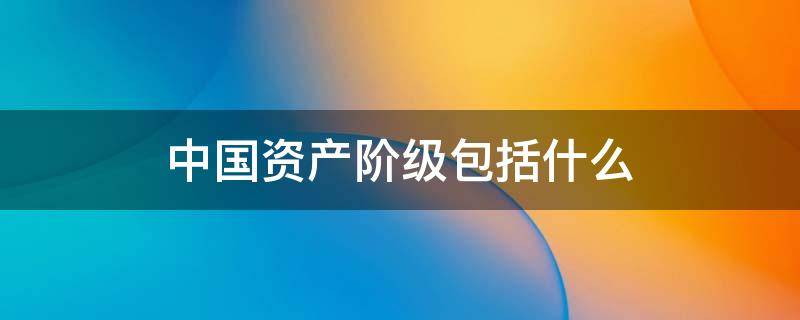 中国资产阶级包括什么 中国资产阶级包括什么阶级