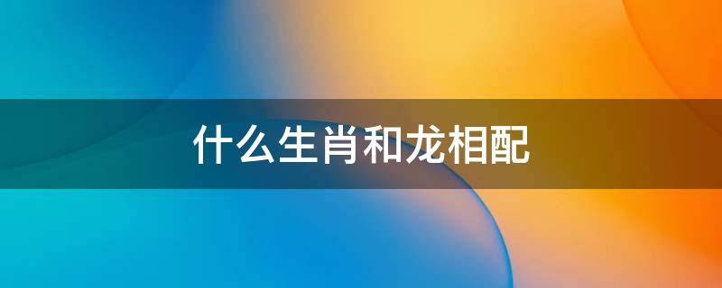 什么生肖和龙相配 什么生肖与龙相配