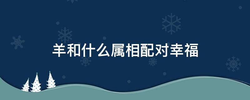 羊和什么属相配对幸福 属羊和属羊相配