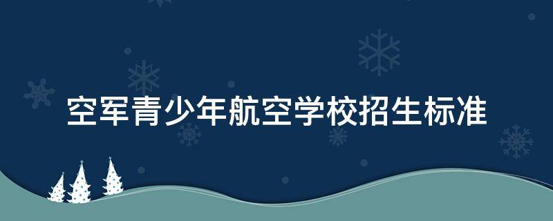 空军青少年航空学校招生标准 空军青少年航空学校招生标准分数线