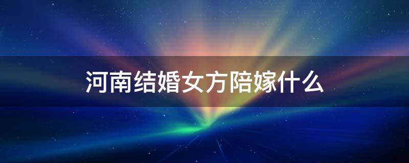 河南结婚女方陪嫁什么（河南结婚女方陪嫁什么电器）