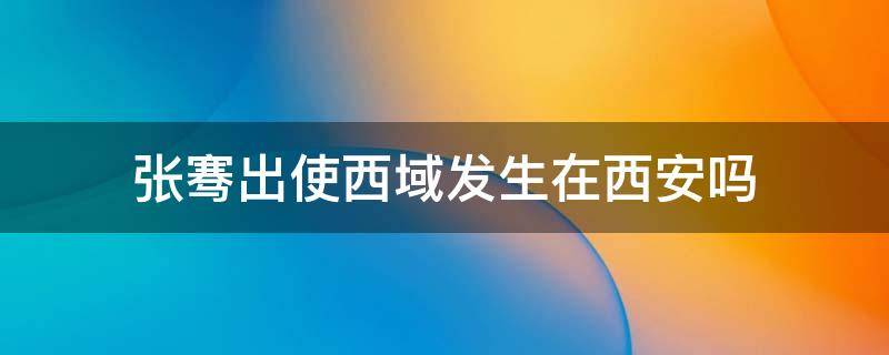 张骞出使西域发生在西安吗 张骞出使西域是在西安吗