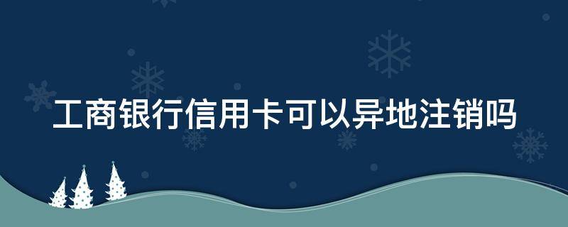 工商银行信用卡可以异地注销吗 工商银行信用卡可以异地注销吗安全吗