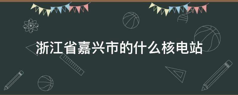 浙江省嘉兴市的什么核电站（地处浙江省嘉兴市的什么核电站）