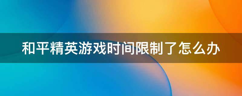 和平精英游戏时间限制了怎么办 和平精英游戏时间限制了怎么办啊