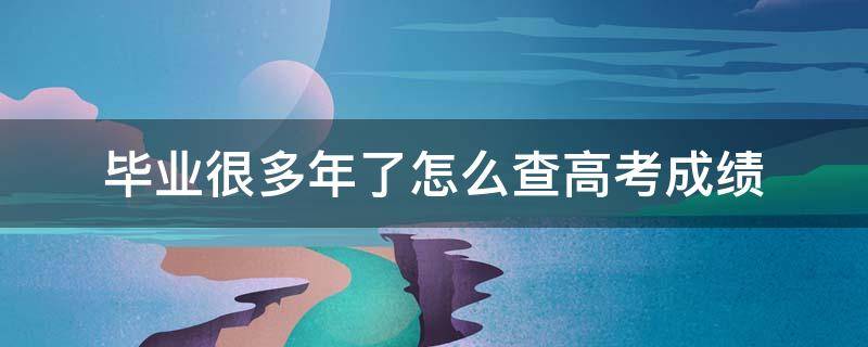 毕业很多年了怎么查高考成绩 毕业很多年了怎么查高考成绩江苏