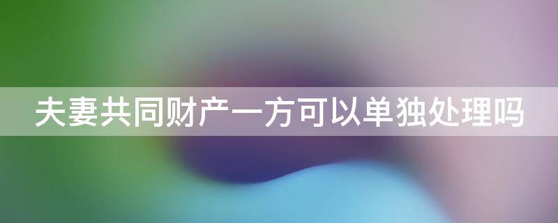 夫妻共同财产一方可以单独处理吗 夫妻共同财产一方可以单独处理吗为什么