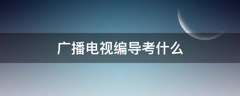 广播电视编导考什么 广播电视编导考什么内容